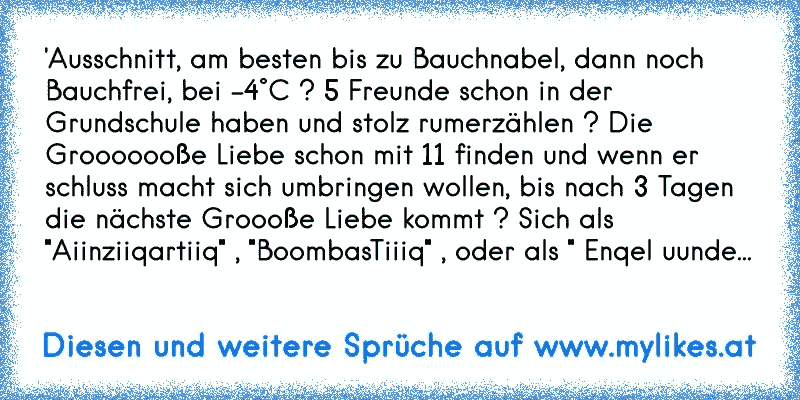 'Ausschnitt, am besten bis zu Bauchnabel, dann noch Bauchfrei, bei -4°C ? 5 Freunde schon in der Grundschule haben und stolz rumerzählen ? Die Grooooooße Liebe schon mit 11 finden und wenn er schluss macht sich umbringen wollen, bis nach 3 Tagen die nächste Groooße Liebe kommt ? Sich als "Aiinziiqartiiq" , "BoombasTiiiq" , oder als " Enqel uunde...