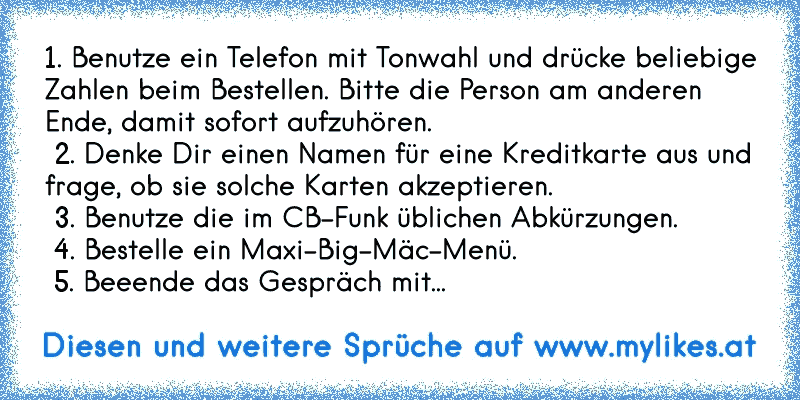 1. Benutze ein Telefon mit Tonwahl und drücke beliebige Zahlen beim Bestellen. Bitte die Person am anderen Ende, damit sofort aufzuhören.
 2. Denke Dir einen Namen für eine Kreditkarte aus und frage, ob sie solche Karten akzeptieren.
 3. Benutze die im CB-Funk üblichen Abkürzungen.
 4. Bestelle ein Maxi-Big-Mäc-Menü.
 5. Beeende das Gespräch mit...