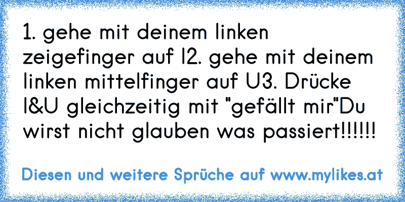 1. gehe mit deinem linken zeigefinger auf I
2. gehe mit deinem linken mittelfinger auf U
3. Drücke I&U gleichzeitig mit "gefällt mir"
Du wirst nicht glauben was passiert!!!!!!
