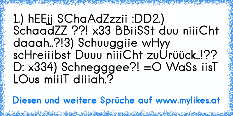 1.) hEEjj SChaAdZzzii :DD
2.) SchaadZZ ??! x33 BBiiSSt duu niiiCht daaah..?!
3) Schuuggiie wHyy scHreiiibst Duuu niiiCht zuUrüück..!?? D: x33
4) Schnegggee?! =O WaSs iisT LOus miiiT diiiah.?
