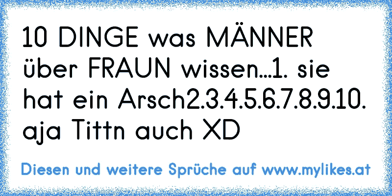 10 DINGE was MÄNNER über FRAUN wissen...
1. sie hat ein Arsch
2.
3.
4.
5.
6.
7.
8.
9.
10. aja Tittn auch XD
