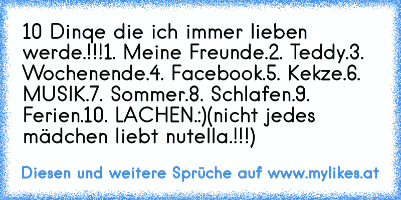 10 Dinqe die ich immer lieben werde.!!!
1. Meine Freunde.
2. Teddy.
3. Wochenende.
4. Facebook.
5. Kekze.
6. MUSIK.
7. Sommer.
8. Schlafen.
9. Ferien.
10. LACHEN.:)♥
(nicht jedes mädchen liebt nutella.!!!)
