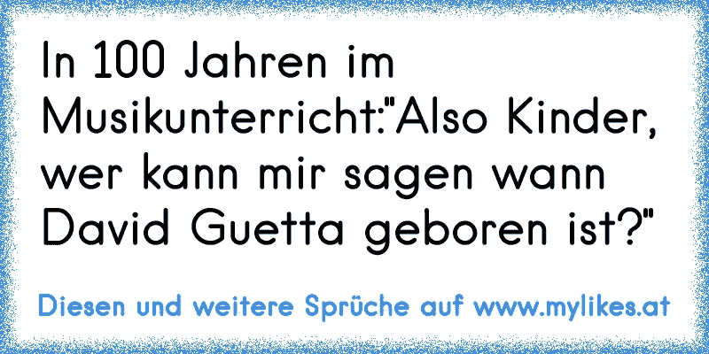 In 100 Jahren im Musikunterricht:
"Also Kinder, wer kann mir sagen wann David Guetta geboren ist?"
