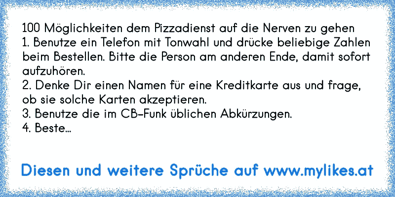 100 Möglichkeiten dem Pizzadienst auf die Nerven zu gehen
1. Benutze ein Telefon mit Tonwahl und drücke beliebige Zahlen beim Bestellen. Bitte die Person am anderen Ende, damit sofort aufzuhören.
2. Denke Dir einen Namen für eine Kreditkarte aus und frage, ob sie solche Karten akzeptieren.
3. Benutze die im CB-Funk üblichen Abkürzungen.
4. Beste...