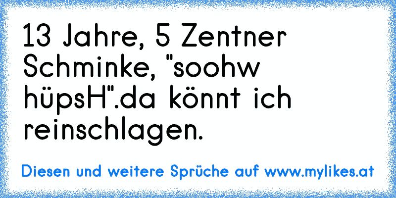 13 Jahre, 5 Zentner Schminke, "soohw hüpsH".
da könnt ich reinschlagen.
