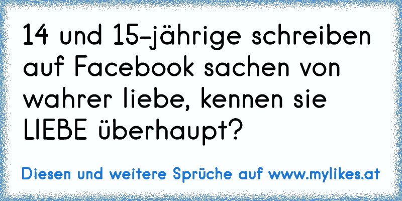 14 und 15-jährige schreiben auf Facebook sachen von wahrer liebe, kennen sie LIEBE überhaupt?
