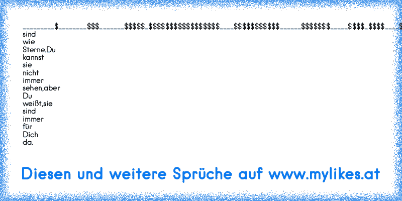 _________$
________$$$
_______$$$$$
_$$$$$$$$$$$$$$$$$
____$$$$$$$$$$$
______$$$$$$$
_____$$$$_$$$$
____$$$_____$$$
Freunde sind wie Sterne.
Du kannst sie nicht immer sehen,
aber Du weißt,
sie sind immer für Dich da.
