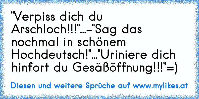 "Verpiss dich du Arschloch!!!"
...
-"Sag das nochmal in schönem Hochdeutsch!"
...
"Uriniere dich hinfort du Gesäßöffnung!!!"
=)
