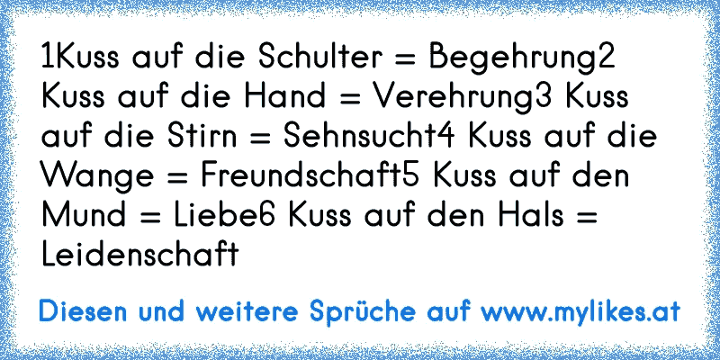 1Kuss auf die Schulter = Begehrung
2 Kuss auf die Hand = Verehrung
3 Kuss auf die Stirn = Sehnsucht
4 Kuss auf die Wange = Freundschaft
5 Kuss auf den Mund = Liebe
6 Kuss auf den Hals = Leidenschaft
