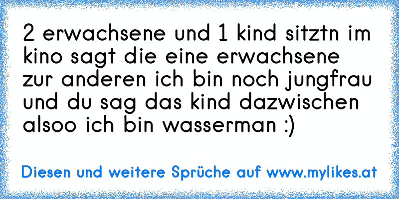 2 erwachsene und 1 kind sitztn im kino sagt die eine erwachsene zur anderen ich ´bin noch jungfrau und du sag das kind dazwischen alsoo ich bin wasserman :)
