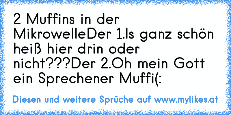 2 Muffins in der Mikrowelle
Der 1.Is ganz schön heiß hier drin oder nicht???
Der 2.Oh mein Gott ein Sprechener Muffi
(:
