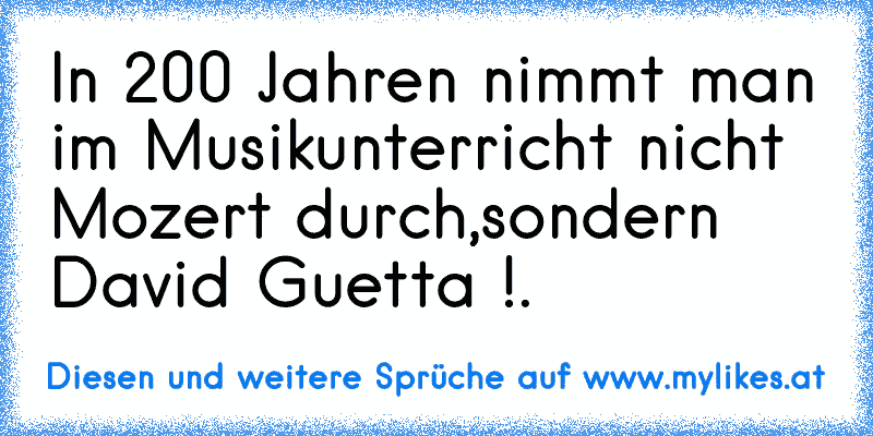 In 200 Jahren nimmt man im Musikunterricht nicht Mozert durch,sondern David Guetta !. ♥
