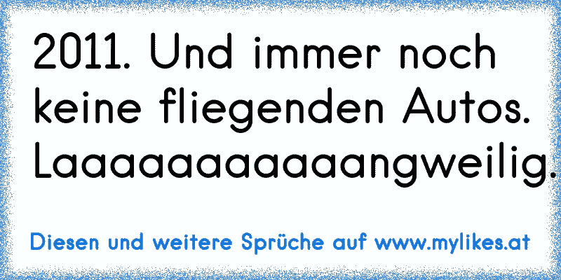 2011. Und immer noch keine fliegenden Autos. Laaaaaaaaaaangweilig.
