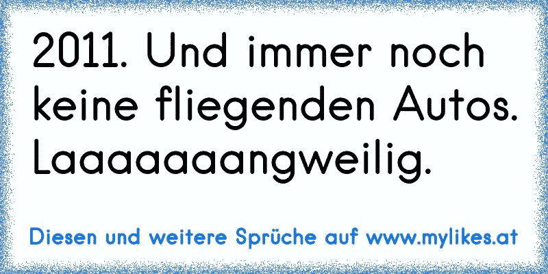 2011. Und immer noch keine fliegenden Autos. Laaaaaaangweilig.
