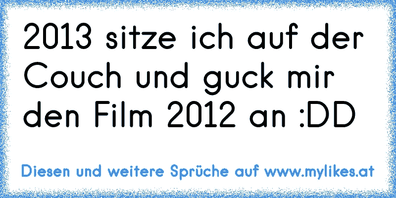 2013 sitze ich auf der Couch und guck mir den Film 2012 an :DD
