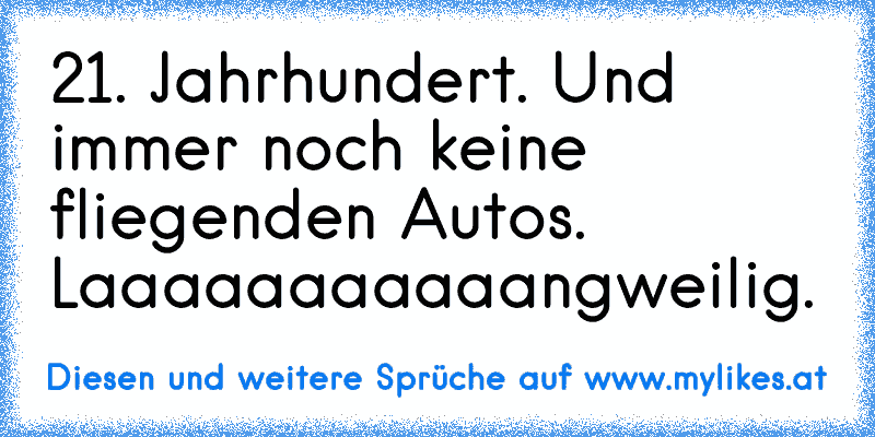 21. Jahrhundert. Und immer noch keine fliegenden Autos. Laaaaaaaaaaangweilig.
