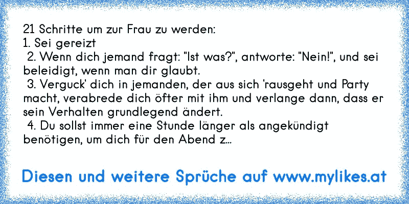 21 Schritte um zur Frau zu werden:
1. Sei gereizt
 2. Wenn dich jemand fragt: "Ist was?", antworte: "Nein!", und sei beleidigt, wenn man dir glaubt.
 3. Verguck' dich in jemanden, der aus sich 'rausgeht und Party macht, verabrede dich öfter mit ihm und verlange dann, dass er sein Verhalten grundlegend ändert.
 4. Du sollst immer eine Stunde läng...