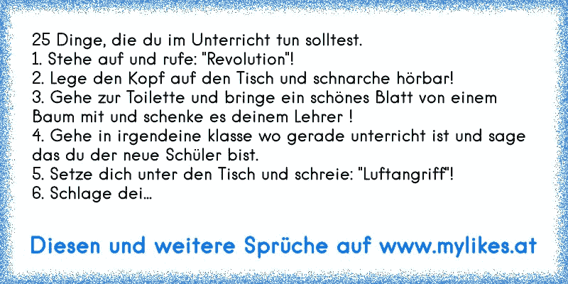 25 Dinge, die du im Unterricht tun solltest.
1. Stehe auf und rufe: "Revolution"!
2. Lege den Kopf auf den Tisch und schnarche hörbar!
3. Gehe zur Toilette und bringe ein schönes Blatt von einem Baum mit und schenke es deinem Lehrer !
4. Gehe in irgendeine klasse wo gerade unterricht ist und sage das du der neue Schüler bist.
5. Setze dich unter...