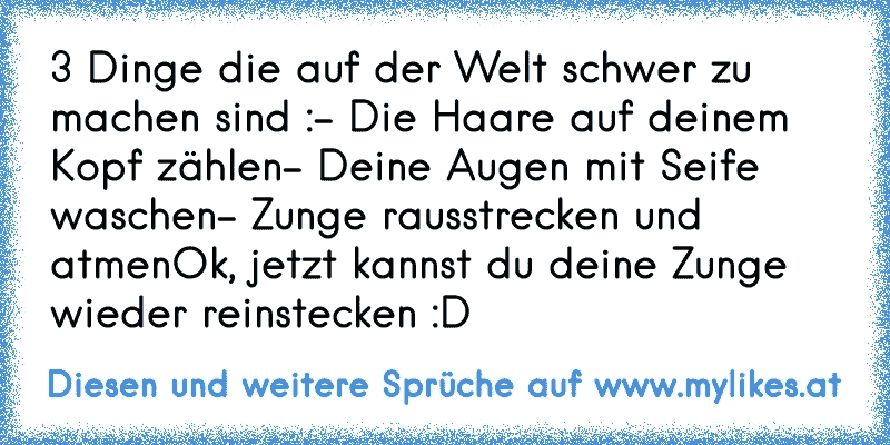 3 Dinge die auf der Welt schwer zu machen sind :
- Die Haare auf deinem Kopf zählen
- Deine Augen mit Seife waschen
- Zunge rausstrecken und atmen
Ok, jetzt kannst du deine Zunge wieder reinstecken :D
