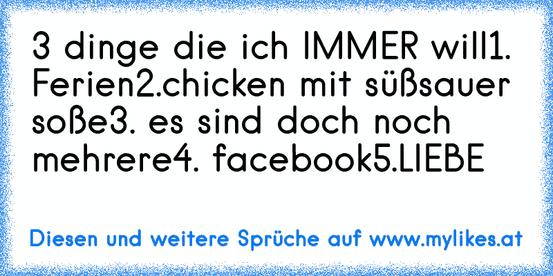 3 dinge die ich IMMER will
1. Ferien
2.chicken mit süßsauer soße
3. es sind doch noch mehrere
4. facebook
5.LIEBE
