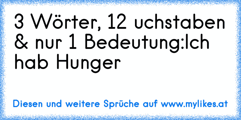 3 Wörter, 12 uchstaben & nur 1 Bedeutung:
Ich hab Hunger
