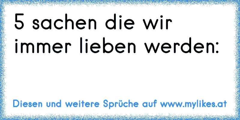 5 sachen die wir immer lieben werden:
