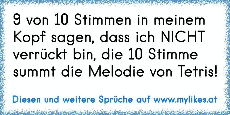 9 von 10 Stimmen in meinem Kopf sagen, dass ich NICHT verrückt bin, die 10 Stimme summt die Melodie von Tetris!
