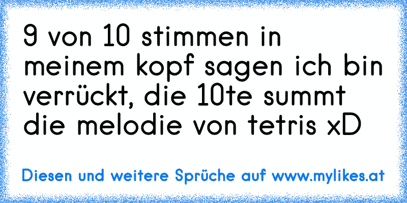 9 von 10 stimmen in meinem kopf sagen ich bin verrückt, die 10te summt die melodie von tetris xD
