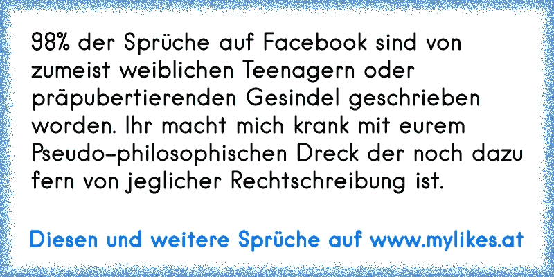 98% der Sprüche auf Facebook sind von zumeist weiblichen Teenagern oder präpubertierenden Gesindel geschrieben worden. Ihr macht mich krank mit eurem Pseudo-philosophischen Dreck der noch dazu fern von jeglicher Rechtschreibung ist.
