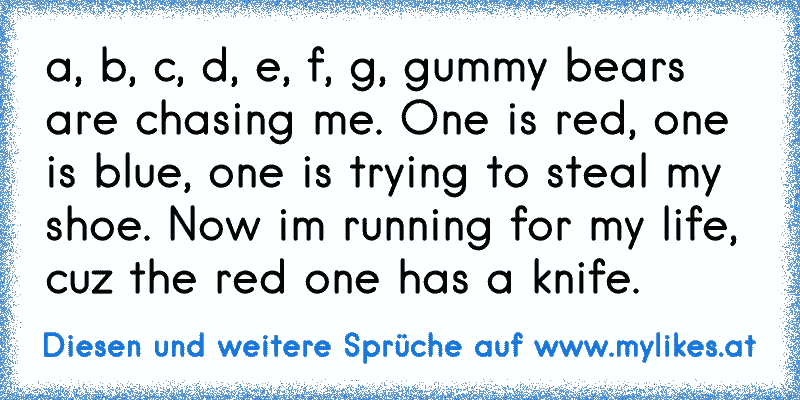 a, b, c, d, e, f, g, gummy bears are chasing me. One is red, one is blue, one is trying to steal my shoe. Now im running for my life, cuz the red one has a knife.
