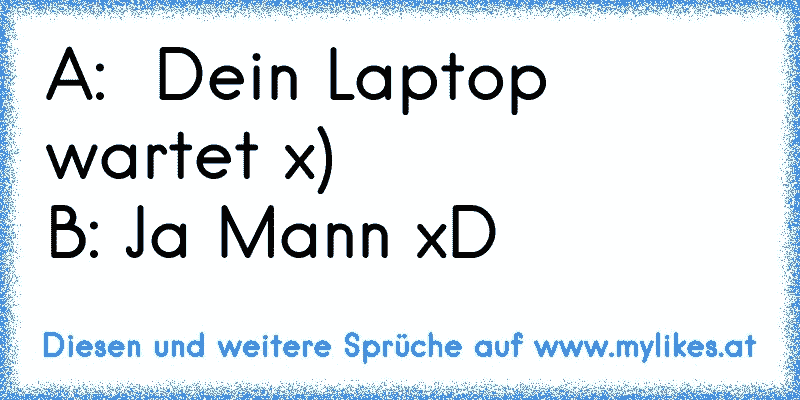 A:  Dein Laptop wartet x)
B: Ja Mann xD
