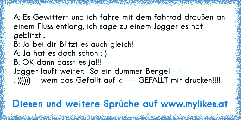 A: Es Gewittert und ich fahre mit dem fahrrad draußen an einem Fluss entlang, ich sage zu einem Jogger es hat geblitzt...
B: Ja bei dir Blitzt es auch gleich!
A: Ja hat es doch schon : )
B: OK dann passt es ja!!! 
Jogger läuft weiter:  So ein dummer Bengel -.-
: ))))))    wem das Gefällt auf < --- GEFÄLLT mir drücken!!!!
