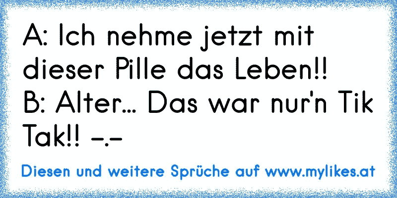 A: Ich nehme jetzt mit dieser Pille das Leben!!
B: Alter... Das war nur'n Tik Tak!! -.-
