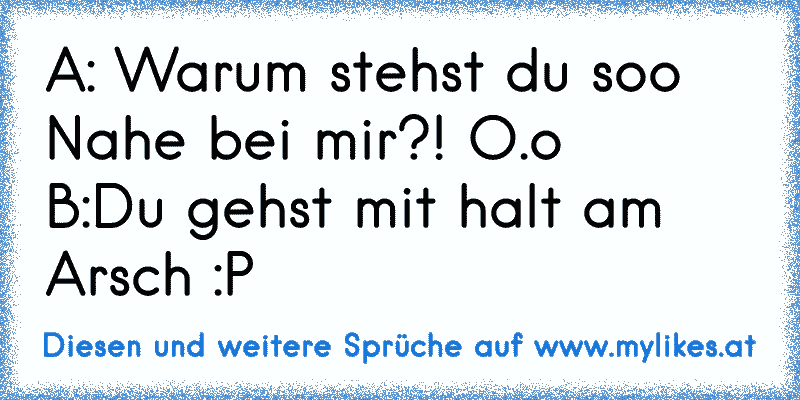 A: Warum stehst du soo Nahe bei mir?! O.o
B:Du gehst mit halt am Arsch :P
