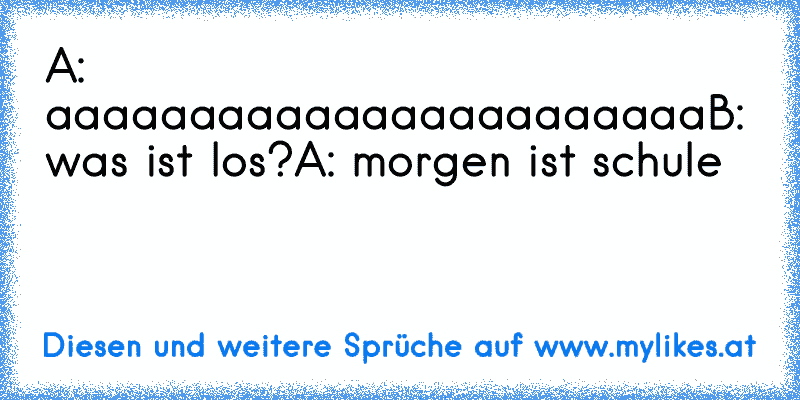 A: aaaaaaaaaaaaaaaaaaaaaaa
B: was ist los?
A: morgen ist schule
