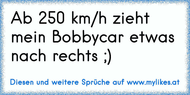 Ab 250 km/h zieht mein Bobbycar etwas nach rechts ;)
