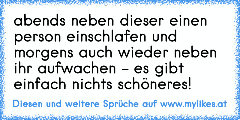 abends neben dieser einen person einschlafen und morgens auch wieder neben ihr aufwachen - es gibt einfach nichts schöneres!
