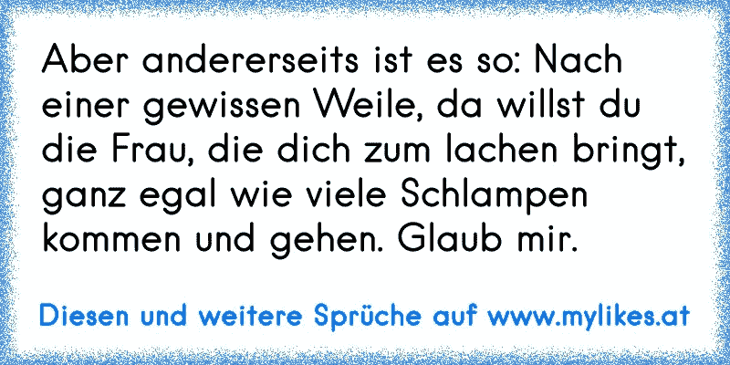 Aber andererseits ist es so: Nach einer gewissen Weile, da willst du die Frau, die dich zum lachen bringt, ganz egal wie viele Schlampen kommen und gehen. Glaub mir.
