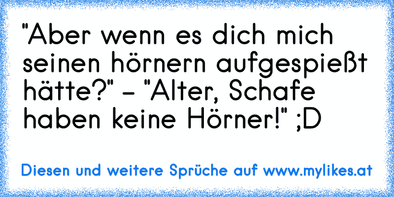 "Aber wenn es dich mich seinen hörnern aufgespießt hätte?" - "Alter, Schafe haben keine Hörner!" ;D
