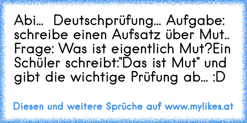 Abi...  Deutschprüfung... Aufgabe: schreibe einen Aufsatz über Mut.. Frage: Was ist eigentlich Mut?
Ein Schüler schreibt:"Das ist Mut" und gibt die wichtige Prüfung ab... :D
