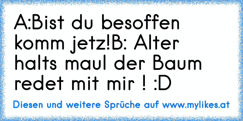 A:Bist du besoffen komm jetz!
B: Alter halts maul der Baum redet mit mir ! :D
