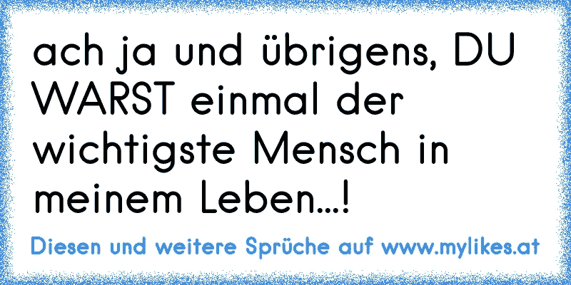 ach ja und übrigens, DU WARST einmal der wichtigste Mensch in meinem Leben...!
