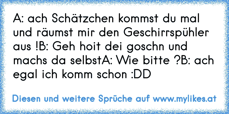 A: ach Schätzchen kommst du mal und räumst mir den Geschirrspühler aus !
B: Geh hoit dei goschn und machs da selbst
A: Wie bitte ?
B: ach egal ich komm schon :DD
