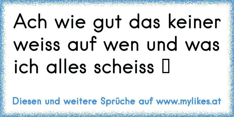 Ach wie gut das keiner weiss auf wen und was ich alles scheiss ツ
