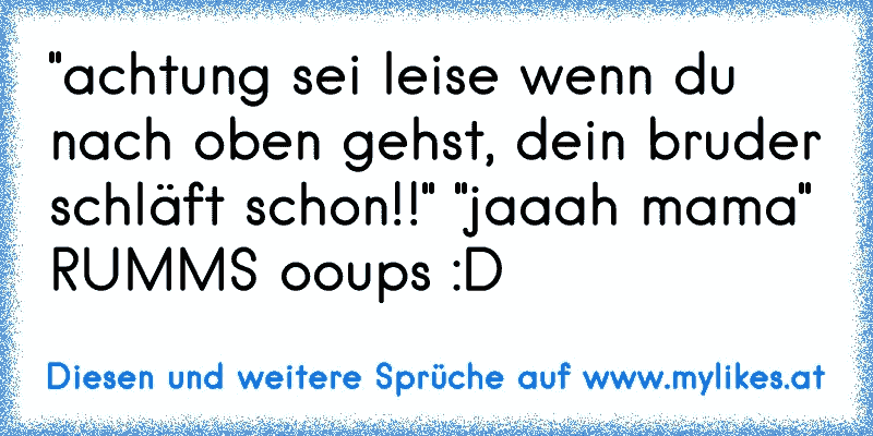 "achtung sei leise wenn du nach oben gehst, dein bruder schläft schon!!" "jaaah mama"
RUMMS ooups :D
