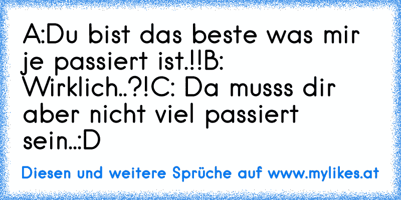 A:Du bist das beste was mir je passiert ist.!!
B: Wirklich..?!
C: Da musss dir aber nicht viel passiert sein..:D
