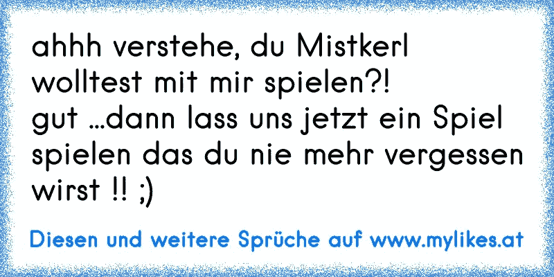 ahhh verstehe, du Mistkerl wolltest mit mir spielen?!
gut ...dann lass uns jetzt ein Spiel spielen das du nie mehr vergessen wirst !! ;)
