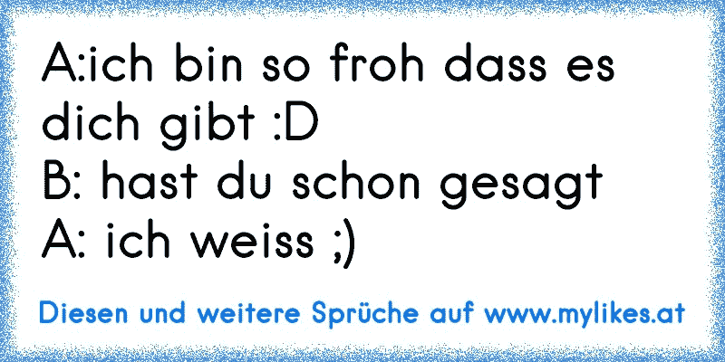 A:ich bin so froh dass es dich gibt :D
B: hast du schon gesagt
A: ich weiss ;) 