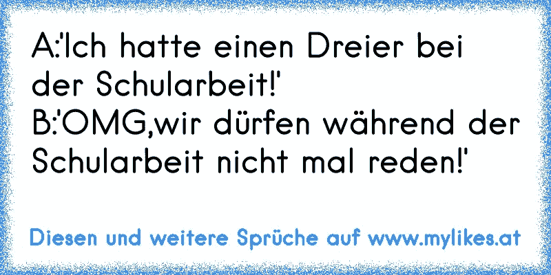 A:'Ich hatte einen Dreier bei der Schularbeit!'
B:'OMG,wir dürfen während der Schularbeit nicht mal reden!'
