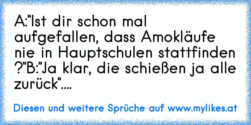 A:"Ist dir schon mal aufgefallen, dass Amokläufe nie in Hauptschulen stattfinden ?"
B:"Ja klar, die schießen ja alle zurück".
...
